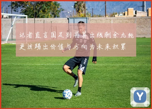 记者直言国足别再算出线剩余九轮更该踢出价值与方向为未来积累